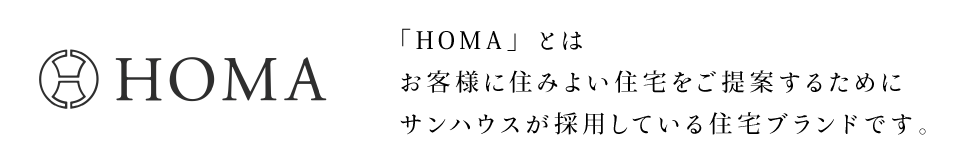 HOMA 「HOMA」とはお客様に住みよい住宅をご提案するためにサンハウスが採用している住宅ブランドです。