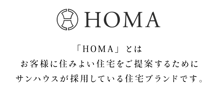 HOMA 「HOMA」とはお客様に住みよい住宅をご提案するためにサンハウスが採用している住宅ブランドです。